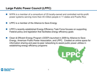 Large Public Power Council (LPPC)NYPA is a member of a consortium of 25 locally-owned and controlled not-for-profit power systems serving more than 45 million people in 11 states and Puerto RicoLPPC is a member of the Alliance to Save EnergyLPPC’s recently established Energy Efficiency Task Force focuses on supporting Federal policy and legislation that facilitates energy efficiency goalsClean & Efficient Energy Program (CEEP) launched in 2009 by Alliance to Save Energy, American Public Power Association, and LPPC.  Created an online space for information sharing and peer-to-peer networking to assist public power utilities in establishing energy efficiency programs