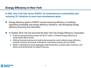 Energy Efficiency at New York Power AuthorityNYPA provides project financing through a revolving credit program funded by issuing commercial paperTo date, NYPA’s has financed over $1.4 billion, recovered over $1.0 billion, with no repayment defaults in the programCustomer repayment is typically within 10 years.  Customers have the option to repay in full at any time with no prepayment penaltyCompleted Project.  NYPA assists with systems commissioning and evaluating expected savings Initial Engineering Audit & Scope of WorkConstruction.  NYPA  serves as construction managerImplementationProject OriginationFinancingCommercial Paper issued to finance project beginning with auditAnnual Interest based on cost of commercial paper outstanding in previous calendar yearMonthly Interest during construction based on cost of monthly Commercial Paper issued