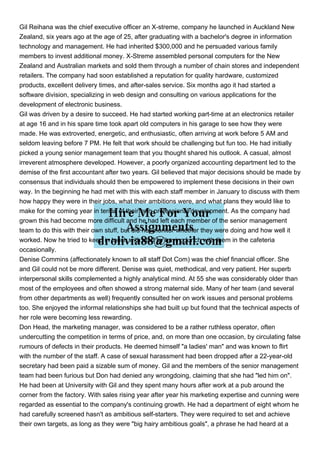 Gil Reihana was the chief executive officer an X-streme, company he launched in Auckland New
Zealand, six years ago at the age of 25, after graduating with a bachelor's degree in information
technology and management. He had inherited $300,000 and he persuaded various family
members to invest additional money. X-Streme assembled personal computers for the New
Zealand and Australian markets and sold them through a number of chain stores and independent
retailers. The company had soon established a reputation for quality hardware, customized
products, excellent delivery times, and after-sales service. Six months ago it had started a
software division, specializing in web design and consulting on various applications for the
development of electronic business.
Gil was driven by a desire to succeed. He had started working part-time at an electronics retailer
at age 16 and in his spare time took apart old computers in his garage to see how they were
made. He was extroverted, energetic, and enthusiastic, often arriving at work before 5 AM and
seldom leaving before 7 PM. He felt that work should be challenging but fun too. He had initially
picked a young senior management team that you thought shared his outlook. A casual, almost
irreverent atmosphere developed. However, a poorly organized accounting department led to the
demise of the first accountant after two years. Gil believed that major decisions should be made by
consensus that individuals should then be empowered to implement these decisions in their own
way. In the beginning he had met with this with each staff member in January to discuss with them
how happy they were in their jobs, what their ambitions were, and what plans they would like to
make for the coming year in terms of their own professional development. As the company had
grown this had become more difficult and he had left each member of the senior management
team to do this with their own stuff, but did not monitor whether they were doing and how well it
worked. Now he tried to keep in touch with staff by having lunch with them in the cafeteria
occasionally.
Denise Commins (affectionately known to all staff Dot Com) was the chief financial officer. She
and Gil could not be more different. Denise was quiet, methodical, and very patient. Her superb
interpersonal skills complemented a highly analytical mind. At 55 she was considerably older than
most of the employees and often showed a strong maternal side. Many of her team (and several
from other departments as well) frequently consulted her on work issues and personal problems
too. She enjoyed the informal relationships she had built up but found that the technical aspects of
her role were becoming less rewarding.
Don Head, the marketing manager, was considered to be a rather ruthless operator, often
undercutting the competition in terms of price, and, on more than one occasion, by circulating false
rumours of defects in their products. He deemed himself "a ladies' man" and was known to flirt
with the number of the staff. A case of sexual harassment had been dropped after a 22-year-old
secretary had been paid a sizable sum of money. Gil and the members of the senior management
team had been furious but Don had denied any wrongdoing, claiming that she had "led him on".
He had been at University with Gil and they spent many hours after work at a pub around the
corner from the factory. With sales rising year after year his marketing expertise and cunning were
regarded as essential to the company's continuing growth. He had a department of eight whom he
had carefully screened hasn't as ambitious self-starters. They were required to set and achieve
their own targets, as long as they were "big hairy ambitious goals", a phrase he had heard at a
 