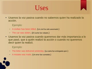 Uses 
● Usamos la voz pasiva cuando no sabemos quien ha realizado la 
acción. 
Ejemplo: 
– A civilian has been killed. (Un civil ha sido asesinado.) 
– The car was stolen. (El coche fue robado.) 
● Usamos la voz pasiva cuando queremos dar más importancia a lo 
que pasó, que a quién realizó la acción o cuando no queremos 
decir quien la realizó. 
Ejemplo: 
– The letter was delivered yesterday. (La carta fue entregada ayer.) 
– A mistake was made. (Un error fue cometido.) 
 