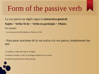 Form of the passive verb 
La voz pasiva en inglés sigue la estructura general: 
Sujeto + Verbo To be + Verbo en participio + Objeto. 
Por ejemplo: 
- La estructura fue dilucidada por Watson y Crick 
- Para pasar oraciones de la voz activa a la voz pasiva, simplemente hay 
que: 
1) Cambiar el orden del sujeto y el objeto. 
2) Añadir el auxiliar “to be” en el tiempo verbal de la voz activa. 
3) Añadir el participio del verbo principal 
 