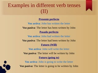 Examples in different verb tenses 
(II) 
Presente perfecto 
Voz activa: John has written the letter 
Voz pasiva: The letter has been written by John 
Pasado perfecto 
Voz activa: John had written the letter 
Voz pasiva: The letter had been written by John 
Futuro (Will) 
Voz activa: John will write the letter 
Voz pasiva: The letter will be written by John 
Futuro (going to) 
Voz activa: John is going to write the letter 
Voz pasiva: The letter is going to be written by John 
 