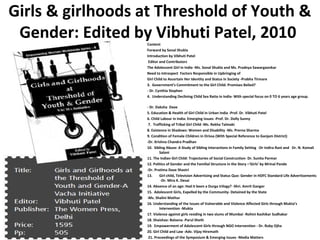 Girls & girlhoods at Threshold of Youth &
 Gender: Edited by Vibhuti Patel, 2010
                  Content
                  Forward by Sonal Shukla
                  Introduction by Vibhuti Patel
                   Editor and Contributors
                  The Adolescent Girl in India -Ms. Sonal Shukla and Ms. Pradnya Sawargaonkar
                  Need to Introspect Factors Responsible in Upbringing of
                  Girl Child to Ascertain Her Identity and Status in Society -Prabha Tirmare
                  3. Government’s Commitment to the Girl Child: Promises Belied?
                  - Dr. Cynthia Stephen
                  4. Understanding Declining Child Sex Ratio in India- With special focus on 0 TO 6 years age group.

                  - Dr. Daksha Dave
                  5. Education & Health of Girl Child in Urban India -Prof. Dr. Vibhuti Patel
                  6. Child Labour in India: Emerging Issues -Prof. Dr. Dolly Sunny
                   7. Trafficking of Tribal Girl Child -Ms. Rekha Talmaki
                  8. Existence in Shadows: Women and Disability -Ms. Prerna Sharma
                  9. Condition of Female Children in Orissa (With Special Reference to Ganjam District)
                  -Dr. Krishna Chandra Pradhan
                  10. Sibling Abuse: A Study of Sibling Interactions in Family Setting -Dr Indira Rani and Dr. N. Komali
                          Saloni
                  11. The Indian Girl Child: Trajectories of Social Construction- Dr. Sunita Parmar
                  12. Politics of Gender and the Familial Structure in the Story –‘Girls’ by Mrinal Pande
                  -Dr. Pratima Dave Shastri
                  13.     Girl child, Television Advertising and Status Quo: Gender in HDFC Standard Life Advertisements
                           -Dr. Mira K. Desai
                  14. Absence of an age: Had it been a Durga trilogy? -Shri. Amrit Ganger
                  15. Adolescent Girls, Expelled by the Community- Detained by the State
                  -Ms. Shalini Mathur
                  16. Understanding of the Issues of Vulnerable and Violence Affected Girls through Mukta’s
                          Intervention -Mukta
                  17. Violence against girls residing in two slums of Mumbai -Rohini Kashikar Sudhakar
                  18. Shaishav: Balsena -Parul Sheth
                  19. Empowerment of Adolescent Girls through NGO Intervention - Dr. Ruby Ojha
                  20. Girl Child and Law -Adv. Vijay Hiremath
                   21. Proceedings of the Symposium & Emerging Issues -Media Matters
 