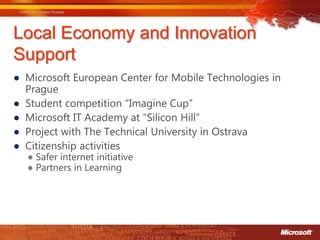 Local Economy and Innovation
Support
● Microsoft European Center for Mobile Technologies in
  Prague
● Student competition “Imagine Cup”
● Microsoft IT Academy at “Silicon Hill”
● Project with The Technical University in Ostrava
● Citizenship activities
  ● Safer internet initiative
  ● Partners in Learning
 