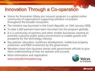 Innovation Through a Co-operation
● Voices for Innovation (Hlasy pro inovace) program is a global online
  community of organizations supporting software innovation
  throughout the broader ecosystem.
● The initiative was launched in the Czech Republic on 16th January 2008.
● To date 1,600 partners have been recruited into the program globally.
● It is a community of partners and other smaller businesses wanting to
  promote a positive public policy environment to enable growth and
  prosperity for the technology industry.
● Key policies: education, workforce development, intellectual property
  protection, and R&D investment by the government.
● Members share their business stories with government officials to give
  them understanding of how we operate and succeed.
● More information and registration:
  www.voicesforinnovation.org
 