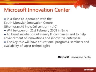 Microsoft Innovation Center
● In a close co-operation with the
South Moravian Innovation Centre
(Jihomoravské inovační centrum - JIC)
● Will be open on 21st February 2008 in Brno
● To boost incubation of mainly IT companies and to help
advancement of innovations and innovative enterprise
● The key role will have educational programs, seminars and
availability of latest technologies
 