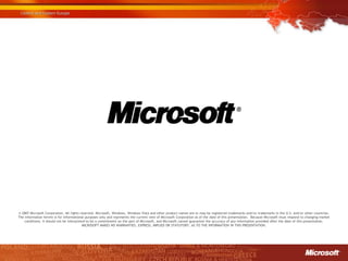 © 2007 Microsoft Corporation. All rights reserved. Microsoft, Windows, Windows Vista and other product names are or may be registered trademarks and/or trademarks in the U.S. and/or other countries.
The information herein is for informational purposes only and represents the current view of Microsoft Corporation as of the date of this presentation. Because Microsoft must respond to changing market
    conditions, it should not be interpreted to be a commitment on the part of Microsoft, and Microsoft cannot guarantee the accuracy of any information provided after the date of this presentation.
                                          MICROSOFT MAKES NO WARRANTIES, EXPRESS, IMPLIED OR STATUTORY, AS TO THE INFORMATION IN THIS PRESENTATION.
 