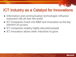 ICT Industry as a Catalyst for Innovations
● Information and communication technologies influence
  everyone’s life all over the world
● ICT companies invest into R&D and innovation as the key
  element of success
● ICT companies employ highly educated people
● ICT innovation allows other industries to grow
 