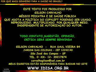 ESTE TEXTO FOI PRODUZIDO POR  GILSON CARVALHO MÉDICO PEDIATRA E DE SAÚDE PÚBLICA  QUE ADOTA A POLÍTICA DO COPYLEFT PODENDO SER USADO, REPRODUZIDO, MULTIPLICADO, POR QUALQUER MEIO, INDEPENDENTE DE AUTORIZAÇÃO DO AUTOR. TODO CONTATO,SUGESTÃO, OPINIÃO,  CRÍTICA SERÁ SEMPRE BENVINDA GILSON CARVALHO  -  RUA SAUL VIEIRA 84 JARDIM DAS COLINAS - CEP 12242140 São José dos Campos - SP TEL. 0 –XX- 12- 39217874 [email_address] MEUS ESCRITOS ESTÃO DISPONÍVEIS PARA BAIXAR NO SITE WWW.IDISA.ORG.BR GILSON CARVALHO 