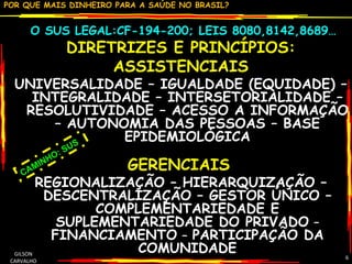O SUS LEGAL:CF-194-200; LEIS 8080,8142,8689… DIRETRIZES E PRINCÍPIOS: ASSISTENCIAIS  UNIVERSALIDADE – IGUALDADE (EQUIDADE) – INTEGRALIDADE – INTERSETORIALIDADE – RESOLUTIVIDADE – ACESSO A INFORMAÇÃO – AUTONOMIA DAS PESSOAS – BASE EPIDEMIOLÓGICA GERENCIAIS   REGIONALIZAÇÃO – HIERARQUIZAÇÃO – DESCENTRALIZAÇÃO – GESTOR ÚNICO – COMPLEMENTARIEDADE E SUPLEMENTARIEDADE DO PRIVADO  – FINANCIAMENTO  –  PARTICIPAÇÃO DA COMUNIDADE GILSON CARVALHO CAMINHO: SUS 