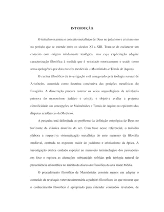 INTRODUÇÃO
O trabalho examina o conceito metafísico de Deus no judaísmo e cristianismo
no período que se estende entre os séculos XI a XIII. Trata-se de esclarecer um
conceito com origem nitidamente teológica, mas cuja explicitação adquire
caracterização filosófica à medida que é veiculado retoricamente e usado como
arma apologética por dois mestres medievais – Maimônides e Tomás de Aquino.
O caráter filosófico da investigação está assegurado pela teologia natural de
Aristóteles, assumida como doutrina conclusiva das posições metafísicas do
Estagirita. A dissertação procura rastrear os veios arqueológicos da referência
primeva do monoteísmo judaico e cristão, e objetiva avaliar a pretensa
cientificidade das concepções de Maimônides e Tomás de Aquino no epicentro das
disputas acadêmicas do Medievo.
A pesquisa está delimitada ao problema da definição ontológica de Deus no
horizonte da clássica doutrina do ser. Com base nesse referencial, o trabalho
elabora a respectiva sistematização metafísica do ente supremo da filosofia
medieval, centrada no expoente maior do judaísmo e cristianismo da época. A
investigação dedica cuidado especial ao manuseio terminológico dos pensadores
em foco e registra as alterações substanciais sofridas pela teologia natural de
proveniência aristotélica no âmbito da discussão filosófica da alta Idade Média.
O procedimento filosófico de Maimônides consiste menos em adaptar o
conteúdo da revelação veterotestamentária a padrões filosóficos do que mostrar que
o conhecimento filosófico é apropriado para entender conteúdos revelados, de
 
