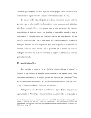 sustentado que, em Deus, essência equivale ao seu próprio ser ou existência. Esta
afirmação levou alguns filósofos a negar a existência da essência de Deus.
Do mesmo modo, Deus não pode ser incluído em nenhum gênero, uma vez
que tudo o que se acha incluído em algum gênero possui necessariamente qüididade
além do ser ou existir. Deus é o ser ao qual nada se pode acrescentar. Sua pureza o
torna distinto de todo os outros. Isto justifica o comentário segundo o qual a
individuação à primeira causa, que é puro ser, ocorre por pura bondade. Ao seu
intelecto nada acrescenta. Deus é, para Tomás, ser exclusivo, possuidor de todas as
perfeições presentes em todos os gêneros. Nele todas as perfeições se reduzem tão
somente a uma só coisa. Porque Deus é possuidor em si mesmo de todas as
perfeições existentes, é o Ser auto-suficiente, o simples, o indivisível, o único ao
qual nada se iguala.
2.5 - A existência de Deus
Para trabalhar a hipótese “se a existência é conhecida por si mesma”, o
Aquinate se põe na tarefa de formular uma argumentação que pudesse tornar válida
esta afirmativa hipotética. A referida questão foi refletida por Damasceno,92
que
diz: o conhecimento da existência de Deus é naturalmente inserido, inato em todos.
“Logo, a existência de Deus é conhecida por si mesma.”
Reforçando a idéia favorável à existência de Deus, Tomás lança mão da
argumentação de Aristóteles, pela qual sustenta que, conhecidas as proposições e
92
João Damasceno viveu na primeira metade do século VIII. Considerado o último padre da
Patrística, intitulou sua obra de Fonte do conhecimento. Seu pensamento filosófico foi
fundamentado em Aristóteles e serviu de base para a sistematização do pensamento escolástico. Cf.
REALE, op. cit., p. 423.
 