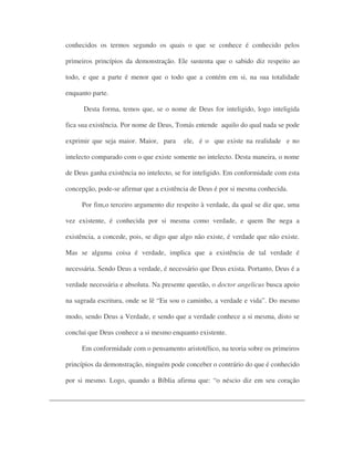 conhecidos os termos segundo os quais o que se conhece é conhecido pelos
primeiros princípios da demonstração. Ele sustenta que o sabido diz respeito ao
todo, e que a parte é menor que o todo que a contém em si, na sua totalidade
enquanto parte.
Desta forma, temos que, se o nome de Deus for inteligido, logo inteligida
fica sua existência. Por nome de Deus, Tomás entende aquilo do qual nada se pode
exprimir que seja maior. Maior, para ele, é o que existe na realidade e no
intelecto comparado com o que existe somente no intelecto. Desta maneira, o nome
de Deus ganha existência no intelecto, se for inteligido. Em conformidade com esta
concepção, pode-se afirmar que a existência de Deus é por si mesma conhecida.
Por fim,o terceiro argumento diz respeito à verdade, da qual se diz que, uma
vez existente, é conhecida por si mesma como verdade, e quem lhe nega a
existência, a concede, pois, se digo que algo não existe, é verdade que não existe.
Mas se alguma coisa é verdade, implica que a existência de tal verdade é
necessária. Sendo Deus a verdade, é necessário que Deus exista. Portanto, Deus é a
verdade necessária e absoluta. Na presente questão, o doctor angelicus busca apoio
na sagrada escritura, onde se lê “Eu sou o caminho, a verdade e vida”. Do mesmo
modo, sendo Deus a Verdade, e sendo que a verdade conhece a si mesma, disto se
conclui que Deus conhece a si mesmo enquanto existente.
Em conformidade com o pensamento aristotélico, na teoria sobre os primeiros
princípios da demonstração, ninguém pode conceber o contrário do que é conhecido
por si mesmo. Logo, quando a Bíblia afirma que: “o néscio diz em seu coração
 