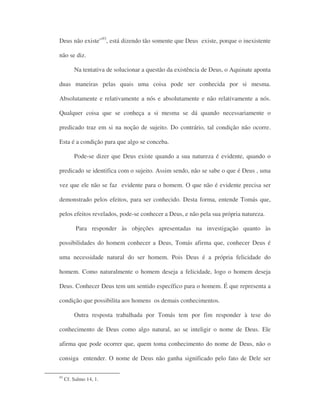 Deus não existe”93
, está dizendo tão somente que Deus existe, porque o inexistente
não se diz.
Na tentativa de solucionar a questão da existência de Deus, o Aquinate aponta
duas maneiras pelas quais uma coisa pode ser conhecida por si mesma.
Absolutamente e relativamente a nós e absolutamente e não relativamente a nós.
Qualquer coisa que se conheça a si mesma se dá quando necessariamente o
predicado traz em si na noção de sujeito. Do contrário, tal condição não ocorre.
Esta é a condição para que algo se conceba.
Pode-se dizer que Deus existe quando a sua natureza é evidente, quando o
predicado se identifica com o sujeito. Assim sendo, não se sabe o que é Deus , uma
vez que ele não se faz evidente para o homem. O que não é evidente precisa ser
demonstrado pelos efeitos, para ser conhecido. Desta forma, entende Tomás que,
pelos efeitos revelados, pode-se conhecer a Deus, e não pela sua própria natureza.
Para responder às objeções apresentadas na investigação quanto às
possibilidades do homem conhecer a Deus, Tomás afirma que, conhecer Deus é
uma necessidade natural do ser homem. Pois Deus é a própria felicidade do
homem. Como naturalmente o homem deseja a felicidade, logo o homem deseja
Deus. Conhecer Deus tem um sentido específico para o homem. É que representa a
condição que possibilita aos homens os demais conhecimentos.
Outra resposta trabalhada por Tomás tem por fim responder à tese do
conhecimento de Deus como algo natural, ao se inteligir o nome de Deus. Ele
afirma que pode ocorrer que, quem toma conhecimento do nome de Deus, não o
consiga entender. O nome de Deus não ganha significado pelo fato de Dele ser
93
Cf. Salmo 14, 1.
 