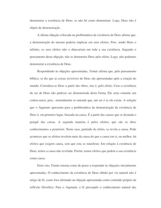 demonstrar a existência de Deus, se não há como demonstrar. Logo, Deus não é
objeto de demonstração.
A última objeção colocada na problemática da existência de Deus afirma que,
a demonstração do mesmo poderia implicar em seus efeitos. Pois, sendo Deus o
infinito, os seus efeitos não o abarcariam em toda a sua existência. Segundo o
pensamento desta objeção, não se demonstra Deus pelo efeito. Logo, não podemos
demonstrar a existência de Deus.
Respondendo às objeções apresentadas, Tomás afirma que, pelo pensamento
bíblico, se diz que as coisas invisíveis de Deus são apresentadas após a criação do
mundo. Considera-se Deus a partir das obras, isto é, pelo efeito. Caso a existência
do ser de Deus não pudesse ser demonstrada desta forma, Ele seria somente um
contra-senso, pois, normalmente se entende que, um ser é se ele existe. A solução
que o Aquinate apresenta para a problemática da demonstração da existência de
Deus é, em primeiro lugar, baseada na causa. É a partir das causas que se desnuda o
porquê das coisas. A segunda maneira é pelos efeitos, que são os ditos
conhecimentos a posteriori. Neste caso, partindo do efeito, se revela a causa. Pode
acontecer que os efeitos revelem mais da causa do que a causa em si, ou melhor, há
efeitos que exigem causa, sem que esta se manifeste. Em relação à existência de
Deus, temos a causa não revelada. Porém, temos efeitos que pedem a sua existência
como causa.
Feito isto, Tomás retorna como de praxe a responder às objeções inicialmente
apresentadas. O conhecimento da existência de Deus obtido por via natural não é
artigo de fé, como fora afirmado na objeção apresentada como conteúdo próprio da
reflexão filosófica. Para o Aquinate, a fé pressupõe o conhecimento natural das
 