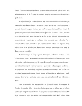 coisas. Deste modo, quanto maior for o conhecimento natural das coisas, maior será
a fundamentação da fé. A graça pressupõe a natureza, assim como o perfeito, ou o
perfectível.
A segunda objeção a ser respondida por Tomás é a que trata da demonstração
da existência de Deus. O autor argumenta com o fato de que, em alguns casos, a
causa é demonstrada pelo efeito, o que confirma a existência de Deus. No ato da
prova de alguma coisa, usa-se o termo médio, pelo qual se nomeia a coisa, mas não
diz o que esta coisa é. A questão deve-se ao fato de que, para que se possa dizer que
uma coisa seja, é preciso que se ponha um outro problema, que é o de saber “se a
coisa é”. Desta forma, entende-se que, sendo os nomes a Deus são impostos pelos
efeitos da ação do próprio Deus. Isto permite sustentar a significação do nome de
Deus como termo médio.
A última objeção do artigo segundo diz respeito a infinitude em Deus. Santo
Tomás reflete sobre a problemática de que a causa que se faz conhecida pelo efeito
não produz conhecimento perfeito da causa. Porém, afirma ele que o que importa é
que pelo efeito se pode conhecer a causa, e que isto é o suficiente para se afirmar a
existência de Deus. Finalmente, chegamos ao ponto vital que é se Deus Existe. Para
responder a esta problemática, Tomás retorna à Metafísica de Aristóteles, a partir
da qual desenvolve a teoria das cinco vias, que racionalmente levam o homem a
Deus.
Duas dificuldades são apresentadas, no desenvolvimento da proposta de
Tomás. A primeira delas é de ordem lógica, pela qual se afirma que o infinito
destrói por completo o outro. Como pode alguma coisa coexistir com o infinito? Ou
seja, o infinito é algo que contém em si simplesmente tudo. Desta forma, sendo
 