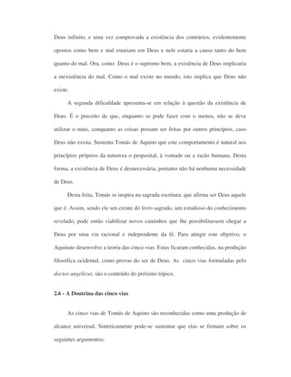 Deus infinito, e uma vez comprovada a existência dos contrários, evidentemente
opostos como bem e mal estariam em Deus e nele estaria a causa tanto do bem
quanto do mal. Ora, como Deus é o supremo bem, a existência de Deus implicaria
a inexistência do mal. Como o mal existe no mundo, isto implica que Deus não
existe.
A segunda dificuldade apresenta-se em relação à questão da existência de
Deus. É o preceito de que, enquanto se pode fazer com o menos, não se deve
utilizar o mais, conquanto as coisas possam ser feitas por outros princípios, caso
Deus não exista. Sustenta Tomás de Aquino que este comportamento é natural aos
princípios próprios da natureza o proposital, à vontade ou a razão humana. Desta
forma, a existência de Deus é desnecessária, portanto não há nenhuma necessidade
de Deus.
Desta feita, Tomás se inspira na sagrada escritura, que afirma ser Deus aquele
que é. Assim, sendo ele um crente do livro sagrado, um estudioso do conhecimento
revelado, pode então viabilizar novos caminhos que lhe possibilitassem chegar a
Deus por uma via racional e independente da fé. Para atingir este objetivo, o
Aquinate desenvolve a teoria das cinco vias. Estas ficaram conhecidas, na produção
filosófica ocidental, como provas do ser de Deus. As cinco vias formuladas pelo
doctor angelicus, são o conteúdo do próximo tópico.
2.6 - A Doutrina das cinco vias
As cinco vias de Tomás de Aquino são reconhecidas como uma produção de
alcance universal. Sinteticamente pode-se sustentar que elas se firmam sobre os
seguintes argumentos:
 