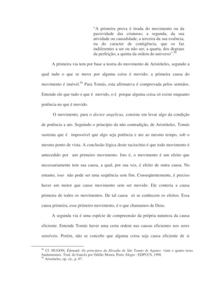 “A primeira prova é tirada do movimento ou da
passividade das criaturas; a segunda, da sua
atividade ou causalidade; a terceira da sua essência,
ou do caracter de contigência, que os faz
indiferentes a ser ou não ser; a quarta, dos degraus
da perfeição; a quinta da ordem do universo”.94
A primeira via tem por base a teoria do movimento de Aristóteles, segundo a
qual tudo o que se move por alguma coisa é movido; a primeira causa do
movimento é imóvel.95
Para Tomás, esta afirmativa é comprovada pelos sentidos.
Entende ele que tudo o que é movido, o é porque alguma coisa só existe enquanto
potência no que é movido.
O movimento, para o doctor angelicus, consiste em levar algo da condição
de potência a ato. Seguindo o princípio da não contradição, de Aristóteles, Tomás
sustenta que é impossível que algo seja potência e ato ao mesmo tempo, sob o
mesmo ponto de vista. A conclusão lógica deste raciocínio é que todo movimento é
antecedido por um primeiro movimento. Isto é, o movimento é um efeito que
necessariamente tem sua causa, a qual, por sua vez, é efeito de outra causa. No
entanto, isso não pode ser uma seqüência sem fim. Conseqüentemente, é preciso
haver um motor que cause movimento sem ser movido. Ele conteria a causa
primeira de todos os movimentos. De tal causa só se conhecem os efeitos. Essa
causa primeira, esse primeiro movimento, é o que chamamos de Deus.
A segunda via é uma espécie de compreensão da própria natureza da causa
eficiente. Entende Tomás haver uma certa ordem nas causas eficientes nos seres
sensíveis. Porém, não se concebe que alguma coisa seja causa eficiente de si
94
Cf. HUGON, Édouard. Os princípios da filosofia de São Tomás de Aquino: vinte e quatro teses
fundamentais. Trad. do francês por Odilão Moura. Porto Alegre : EDPUCS, 1998.
95
Aristóteles, op. cit., p. 87.
 