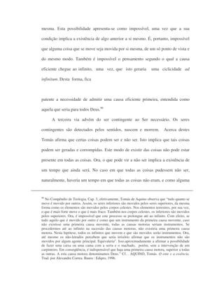 mesma. Esta possibilidade apresenta-se como impossível, uma vez que a sua
condição implica a existência de algo anterior a si mesmo. É, portanto, impossível
que alguma coisa que se move seja movida por si mesma, de um só ponto de vista e
do mesmo modo. Também é impossível o pensamento segundo o qual a causa
eficiente chegue ao infinito, uma vez, que isto geraria uma ciclicidade ad
infinitum. Desta forma, fica
patente a necessidade de admitir uma causa eficiente primeira, entendida como
aquela que seria para todos Deus.96
A terceira via advém do ser contingente ao Ser necessário. Os seres
contingentes são detectados pelos sentidos, nascem e morrem. Acerca destes
Tomás afirma que certas coisas podem ser e não ser. Isto implica que tais coisas
podem ser geradas e corrompidas. Este modo de existir das coisas não pode estar
presente em todas as coisas. Ora, o que pode vir a não ser implica a existência de
um tempo que ainda será. No caso em que todas as coisas pudessem não ser,
naturalmente, haveria um tempo em que todas as coisas não eram, e como alguma
96
No Compêndio de Teologia, Cap. 3, efetivamente, Tomás de Aquino observa que “tudo quanto se
move é movido por outros. Assim, os seres inferiores são movidos pelos seres superiores, da mesma
forma como os elementos são movidos pelos corpos celestes. Nos elementos terrestres, por sua vez,
o que é mais forte move o que é mais fraco. Também nos corpos celestes, os inferiores são movidos
pelos superiores. Ora, é impossível que este processo se prolongue até ao infinito. Com efeito, se
tudo aquilo que é movido por outro é como que um instrumento da primeira causa movente, caso
não existisse uma primeira causa movente, todas as causas motoras seriam instrumentos. Se
procedermos até ao infinito na sucessão das causas motoras, não existiria uma primeira causa
motora. Nesta hipótese, todos os infinitos que movem e que são movidos serão instrumentos. Ora,
até mesmo os não-letrados percebem que seria irrisório afirmar que os instrumentos não são
movidos por algum agente principal. Equivaleria”. Isso.aproximadamente a afirmar a possibilidade
de fazer uma caixa ou uma cama com a serra e o machado, porém, sem a intervenção de um
carpinteiro. Em conseqüência, é indispensável que haja uma primeira causa motora, superior a todas
as outras. A esta causa motora denominamos Deus.” Cf. . AQUINO, Tomás. O ente e a essência.
Trad. por Alexandre Correa. Bauru : Edipro, 1996.
 