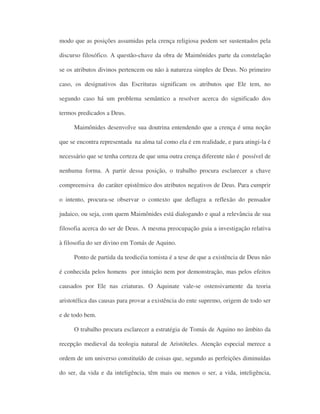 modo que as posições assumidas pela crença religiosa podem ser sustentados pela
discurso filosófico. A questão-chave da obra de Maimônides parte da constelação
se os atributos divinos pertencem ou não à natureza simples de Deus. No primeiro
caso, os designativos das Escrituras significam os atributos que Ele tem, no
segundo caso há um problema semântico a resolver acerca do significado dos
termos predicados a Deus.
Maimônides desenvolve sua doutrina entendendo que a crença é uma noção
que se encontra representada na alma tal como ela é em realidade, e para atingi-la é
necessário que se tenha certeza de que uma outra crença diferente não é possível de
nenhuma forma. A partir dessa posição, o trabalho procura esclarecer a chave
compreensiva do caráter epistêmico dos atributos negativos de Deus. Para cumprir
o intento, procura-se observar o contexto que deflagra a reflexão do pensador
judaico, ou seja, com quem Maimônides está dialogando e qual a relevância de sua
filosofia acerca do ser de Deus. A mesma preocupação guia a investigação relativa
à filosofia do ser divino em Tomás de Aquino.
Ponto de partida da teodicéia tomista é a tese de que a existência de Deus não
é conhecida pelos homens por intuição nem por demonstração, mas pelos efeitos
causados por Ele nas criaturas. O Aquinate vale-se ostensivamente da teoria
aristotélica das causas para provar a existência do ente supremo, origem de todo ser
e de todo bem.
O trabalho procura esclarecer a estratégia de Tomás de Aquino no âmbito da
recepção medieval da teologia natural de Aristóteles. Atenção especial merece a
ordem de um universo constituído de coisas que, segundo as perfeições diminuídas
do ser, da vida e da inteligência, têm mais ou menos o ser, a vida, inteligência,
 