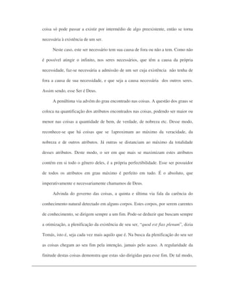 coisa só pode passar a existir por intermédio de algo preexistente, então se torna
necessária à existência de um ser.
Neste caso, este ser necessário tem sua causa de fora ou não a tem. Como não
é possível atingir o infinito, nos seres necessários, que têm a causa da própria
necessidade, faz-se necessária a admissão de um ser cuja existência não tenha de
fora a causa de sua necessidade, e que seja a causa necessária dos outros seres.
Assim sendo, esse Ser é Deus.
A penúltima via advém do grau encontrado nas coisas. A questão dos graus se
coloca na quantificação dos atributos encontrados nas coisas, podendo ser maior ou
menor nas coisas a quantidade de bem, de verdade, de nobreza etc. Desse modo,
reconhece-se que há coisas que se 1aproximam ao máximo da veracidade, da
nobreza e de outros atributos. Já outras se distanciam ao máximo da totalidade
desses atributos. Deste modo, o ser em que mais se maximizam estes atributos
contém em si todo o gênero deles, é a própria perfectibilidade. Esse ser possuidor
de todos os atributos em grau máximo é perfeito em tudo. É o absoluto, que
imperativamente e necessariamente chamamos de Deus.
Advinda do governo das coisas, a quinta e última via fala da carência do
conhecimento natural detectado em alguns corpos. Estes corpos, por serem carentes
de conhecimento, se dirigem sempre a um fim. Pode-se deduzir que buscam sempre
a otimização, a plenificação da existência de seu ser, “quod est fias plenum”, dizia
Tomás, isto é, seja cada vez mais aquilo que é. Na busca da plenificação do seu ser
as coisas chegam ao seu fim pela intenção, jamais pelo acaso. A regularidade da
finitude destas coisas demonstra que estas são dirigidas para esse fim. De tal modo,
 