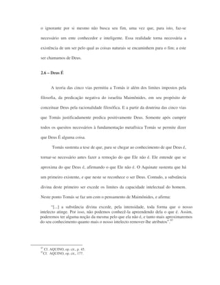 o ignorante por si mesmo não busca seu fim, uma vez que, para isto, faz-se
necessário um ente conhecedor e inteligente. Essa realidade torna necessária a
existência de um ser pelo qual as coisas naturais se encaminhem para o fim; a este
ser chamamos de Deus.
2.6 – Deus É
A teoria das cinco vias permitiu a Tomás ir além dos limites impostos pela
filosofia, da predicação negativa do israelita Maimônides, em seu propósito de
conceituar Deus pela racionalidade filosófica. E a partir da doutrina das cinco vias
que Tomás justificadamente predica positivamente Deus. Somente após cumprir
todos os quesitos necessários à fundamentação metafísica Tomás se permite dizer
que Deus É alguma coisa.
Tomás sustenta a tese de que, para se chegar ao conhecimento de que Deus é,
tornar-se necessário antes fazer a remoção do que Ele não é. Ele entende que se
aproxima do que Deus é, afirmando o que Ele não é. O Aquinate sustenta que há
um primeiro existente, e que neste se reconhece o ser Deus. Contudo, a substância
divina deste primeiro ser excede os limites da capacidade intelectual do homem.
Neste ponto Tomás se faz um com o pensamento de Maimônides, e afirma:
“[...] a substância divina excede, pela intensidade, toda forma que o nosso
intelecto atinge. Por isso, não podemos conhecê-la apreendendo dela o que é. Assim,
poderemos ter alguma noção da mesma pelo que ela não é, e tanto mais aproximaremos
do seu conhecimento quanto mais o nosso intelecto remover-lhe atributos”.97
97
Cf. AQUINO, op. cit., p. 45.
97
Cf. AQUINO, op. cit., 177.
 