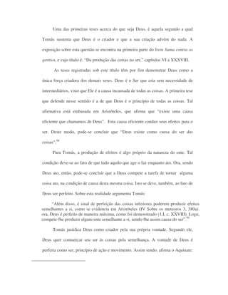 Uma das primeiras teses acerca do que seja Deus, é aquela segundo a qual
Tomás sustenta que Deus é o criador e que a sua criação advém do nada. A
exposição sobre esta questão se encontra na primeira parte do livro Suma contra os
gentios, e cujo título é: “Da produção das coisas no ser,” capítulos VI a XXXVIII.
As teses registradas sob este título têm por fim demonstrar Deus como a
única força criadora dos demais seres. Deus é o Ser que cria sem necessidade de
intermediários, visto que Ele é a causa incausada de todas as coisas. A primeira tese
que defende nesse sentido é a de que Deus é o princípio de todas as coisas. Tal
afirmativa está embasada em Aristóteles, que afirma que “existe uma causa
eficiente que chamamos de Deus”. Esta causa eficiente conduz seus efeitos para o
ser. Deste modo, pode-se concluir que “Deus existe como causa do ser das
coisas”.98
Para Tomás, a produção de efeitos é algo próprio da natureza do ente. Tal
condição deve-se ao fato de que tudo aquilo que age o faz enquanto ato. Ora, sendo
Deus ato, então, pode-se concluir que a Deus compete a tarefa de tornar alguma
coisa ato, na condição de causa desta mesma coisa. Isto se deve, também, ao fato de
Deus ser perfeito. Sobre esta realidade argumenta Tomás:
“Além disso, é sinal de perfeição das coisas inferiores poderem produzir efeitos
semelhantes a si, como se evidencia em Aristóteles (IV Sobre os meteoros 3, 380a).
ora, Deus é perfeito de maneira máxima, como foi demonstrado (1.I, c. XXVIII). Logo,
compete-lhe produzir algum ente semelhante a si, sendo-lhe assim causa do ser”.99
Tomás justifica Deus como criador pela sua própria vontade. Segundo ele,
Deus quer comunicar seu ser às coisas pela semelhança. A vontade de Deus é
perfeita como ser, princípio de ação e movimento. Assim sendo, afirma o Aquinate:
 