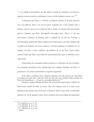 “[...] a vontade divina perfeita, não lhe faltará a virtude de comunicar o ser divino a
alguma coisa por modo de semelhança. Assim, ser-lhe-á próprio causar o ser”.100
A distinção entre Deus e o homem, na reflexão tomista, se dá pela teoria do
ato e da potência. Deus é ser em ato puro; enquanto tal, é mais perfeito que o
homem, cujo ser mescla ato e potência. Dessa forma, ao homem cabe uma função
passiva, enquanto que Deus desempenha um papel ativo. Deus é o ato que
movimenta a potência do homem, para a condição de ser em ato. Contudo, a
movimentação imposta por Deus à potência do homem para o ato não extingue toda
a potência do homem; caso isto ocorresse, o homem ganharia as condições de ser
simples, ato puro, e estas condições são próprias do ser de Deus. Deste modo,
conclui Tomás que Deus é possuidor de uma potência ativa que se identifica com a
ação divina.
Ainda dentro da concepção tomista encontra-se a afirmativa de que, em Deus,
há a presença da potência ativa, identificada com a própria substância de Deus. A
justificativa de Tomás está fundada no seguinte argumento:
“Com efeito, a potência ativa compete a alguma coisa que está em ato. Ora, Deus
é o próprio ato, pois não é ente por outro ato que não seja o próprio Deus, porque em
Deus não há potência, [...]. Logo é a sua própria potência”.101
Em meio a tantos atributos de Deus, faz-se necessário apresentar a reflexão de
Deus como criador de todas as coisas. Ora, criar alguma coisa é se fazer causa
primeira desta mesma coisa. Esta tese se baseia na idéia de que Deus é o princípio
primeiro do ser de algumas coisas. Ela se justifica pela necessidade de demonstrar
99
Cf. AQUINO, op. cit. p. 178.
100
Cf. AQUINO, op. cit., p. 177.
101
Cf. AQUINO, op. cit., p. 178.
102
Cf. AQUINO, op. cit., p. 183.
103
Ibidem.
 