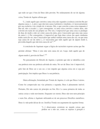que todo ser que é fora de Deus dele provém. No ordenamento do ser de alguma
coisa, Tomás de Aquino afirma que:
“[...] tudo aquilo que convém a uma coisa não segundo a essência convém-lhe por
alguma causa, [...], pois o que não tem causa é primeiro e imediato, e é necessariamente
por sua essência e em virtude de si mesmo. Ora, o que convém a uma coisa enquanto é
dita tal, não a excede [...] por conseguinte, se uma coisa convém a outras duas, não
convém em razão de seu próprio ser. Por isto, é impossível que uma coisa se predique
de duas de modo a não ser como causa da outra, pois é necessário que uma seja causa
da outra [...]. Por conseguinte, é impossível que haja duas coisas das quais nenhuma
tenha causa do ser, mas é necessário que ambas tenham uma causa dos ser, ou que uma
seja causa do ser da outra [...] é necessário que tudo aquilo que de algum modo é,
provenha daquilo que não tem causa do ser”.102
A conclusão do Aquinate segue a lógica do raciocínio exposto acima que lhe
permite afirmar: “Deus é este ente sem causa do ser. Logo, tudo aquilo que de
algum modo é, provém de Deus”.103
No pensamento do filósofo de Aquino, o potente que não se identifica com
sua potência tem sua potência advinda de outra. No ser de Deus isto é impossível,
pelo fato de Deus ser o seu ser, e isto impede que alguma coisa em si seja por
participação. Isto implica que Deus é a sua potência.
Outra afirmação, formulada por Tomás de Aquino, é a de que Deus é eterno.
Como foi comprovado nas vias primeira e segunda, Deus é plenamente imóvel.
Portanto, Ele não carece de princípio ou fim. Ele é a causa primeira de todas as
outras coisas e todo movimento. Enquanto ser eterno, Deus não tem nem princípio
e nem fim, afirma o Aquinate utilizando-se de um processo filosófico metafísico.
Deus é e não pode deixar de ser. Justifica Tomás seu argumento da seguinte forma:
“[...] observamos existirem no mundo coisas que
podem ser e não ser, como as sujeitas à geração e
 
