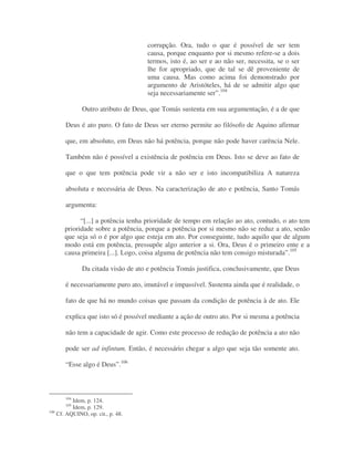 corrupção. Ora, tudo o que é possível de ser tem
causa, porque enquanto por si mesmo refere-se a dois
termos, isto é, ao ser e ao não ser, necessita, se o ser
lhe for apropriado, que de tal se dê proveniente de
uma causa. Mas como acima foi demonstrado por
argumento de Aristóteles, há de se admitir algo que
seja necessariamente ser”.104
Outro atributo de Deus, que Tomás sustenta em sua argumentação, é a de que
Deus é ato puro. O fato de Deus ser eterno permite ao filósofo de Aquino afirmar
que, em absoluto, em Deus não há potência, porque não pode haver carência Nele.
Também não é possível a existência de potência em Deus. Isto se deve ao fato de
que o que tem potência pode vir a não ser e isto incompatibiliza A natureza
absoluta e necessária de Deus. Na caracterização de ato e potência, Santo Tomás
argumenta:
“[...] a potência tenha prioridade de tempo em relação ao ato, contudo, o ato tem
prioridade sobre a potência, porque a potência por si mesmo não se reduz a ato, senão
que seja só o é por algo que esteja em ato. Por conseguinte, tudo aquilo que de algum
modo está em potência, pressupõe algo anterior a si. Ora, Deus é o primeiro ente e a
causa primeira [...]. Logo, coisa alguma de potência não tem consigo misturada”.105
Da citada visão de ato e potência Tomás justifica, conclusivamente, que Deus
é necessariamente puro ato, imutável e impassível. Sustenta ainda que é realidade, o
fato de que há no mundo coisas que passam da condição de potência à de ato. Ele
explica que isto só é possível mediante a ação de outro ato. Por si mesma a potência
não tem a capacidade de agir. Como este processo de redução de potência a ato não
pode ser ad infintum. Então, é necessário chegar a algo que seja tão somente ato.
“Esse algo é Deus”.106
104
Idem, p. 124.
105
Idem, p. 129.
106
Cf. AQUINO, op. cit., p. 48.
 