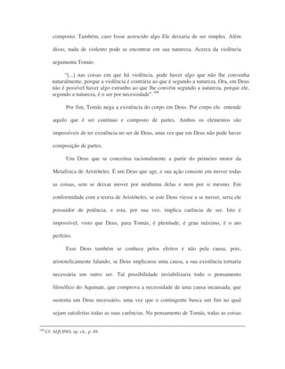 composto. Também, caso fosse acrescido algo Ele deixaria de ser simples. Além
disso, nada de violento pode se encontrar em sua natureza. Acerca da violência
argumenta Tomás:
“[...] nas coisas em que há violência, pode haver algo que não lhe convenha
naturalmente, porque a violência é contrária ao que é segundo a natureza. Ora, em Deus
não é possível haver algo estranho ao que lhe convém segundo a natureza, porque ele,
segundo a natureza, é o ser por necessidade”.109
Por fim, Tomás nega a existência do corpo em Deus. Por corpo ele entende
aquilo que é ser contínuo e composto de partes. Ambos os elementos são
impossíveis de ter existência no ser de Deus, uma vez que em Deus não pode haver
composição de partes.
Um Deus que se conceitua racionalmente a partir do primeiro motor da
Metafísica de Aristóteles. É um Deus que age, e sua ação consiste em mover todas
as coisas, sem se deixar mover por nenhuma delas e nem por si mesmo. Em
conformidade com a teoria de Aristóteles, se este Deus viesse a se mover, seria ele
possuidor de potência, e esta, por sua vez, implica carência de ser. Isto é
impossível, visto que Deus, para Tomás, é plenitude, é grau máximo, é o ato
perfeito.
Esse Deus também se conhece pelos efeitos e não pela causa, pois,
aristotelicamente falando, se Deus implicasse uma causa, a sua existência tornaria
necessária um outro ser. Tal possibilidade inviabilizaria todo o pensamento
filosófico do Aquinate, que comprova a necessidade de uma causa incausada, que
sustenta um Deus necessário, uma vez que o contingente busca um fim no qual
sejam satisfeitas todas as suas carências. No pensamento de Tomás, todas as coisas
108
Cf. AQUINO, op. cit., p. 49.
 