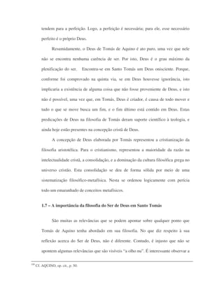 tendem para a perfeição. Logo, a perfeição é necessária; para ele, esse necessário
perfeito é o próprio Deus.
Resumidamente, o Deus de Tomás de Aquino é ato puro, uma vez que nele
não se encontra nenhuma carência de ser. Por isto, Deus é o grau máximo da
plenificação do ser. Encontra-se em Santo Tomás um Deus onisciente. Porque,
conforme foi comprovado na quinta via, se em Deus houvesse ignorância, isto
implicaria a existência de alguma coisa que não fosse proveniente de Deus, e isto
não é possível, uma vez que, em Tomás, Deus é criador, é causa de todo mover e
tudo o que se move busca um fim, e o fim último está contido em Deus. Estas
predicações de Deus na filosofia de Tomás deram suporte científico à teologia, e
ainda hoje estão presentes na concepção cristã de Deus.
A concepção de Deus elaborada por Tomás representou a cristianização da
filosofia aristotélica. Para o cristianismo, representou a maioridade da razão na
intelectualidade cristã, a consolidação, e a dominação da cultura filosófica grega no
universo cristão. Esta consolidação se deu de forma sólida por meio de uma
sistematização filosófico-metafísica. Nesta se ordenou logicamente com perícia
todo um emaranhado de conceitos metafísicos.
1.7 – A importância da filosofia do Ser de Deus em Santo Tomás
São muitas as relevâncias que se podem apontar sobre qualquer ponto que
Tomás de Aquino tenha abordado em sua filosofia. No que diz respeito à sua
reflexão acerca do Ser de Deus, não é diferente. Contudo, é injusto que não se
apontem algumas relevâncias que são visíveis “a olho nu”. É interessante observar a
109
Cf. AQUINO, op. cit., p. 50.
 