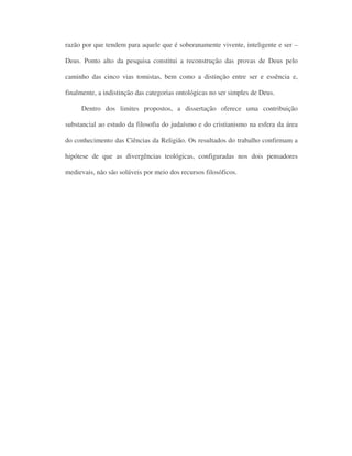 razão por que tendem para aquele que é soberanamente vivente, inteligente e ser –
Deus. Ponto alto da pesquisa constitui a reconstrução das provas de Deus pelo
caminho das cinco vias tomistas, bem como a distinção entre ser e essência e,
finalmente, a indistinção das categorias ontológicas no ser simples de Deus.
Dentro dos limites propostos, a dissertação oferece uma contribuição
substancial ao estudo da filosofia do judaísmo e do cristianismo na esfera da área
do conhecimento das Ciências da Religião. Os resultados do trabalho confirmam a
hipótese de que as divergências teológicas, configuradas nos dois pensadores
medievais, não são solúveis por meio dos recursos filosóficos.
 