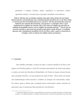 pensadores e teólogos islamitas, judeus. Aperfeiçoa os pensadores cristãos
apontando soluções e correções para as posições entendidas como heréticas.
Pode-se afirmar que as teologias mudam, uma após outra, dentro de um tempo
historicamente contextualizado, mas a fundamentação metafísica do ser de Deus ainda
é a mesma que fora formulada pelo doctor angelicus. Ela tem permanecido como um
baluarte que sustenta discretamente, sem aparecer, o princípio sobre o qual
fundamenta as religiões de salvação, Deus. Ele coloca as religiões de salvação em
condição de igualdade teórica com as religiões de aperfeiçoamento.111
Parece que na
presente questão se apresenta um paradoxo pelo qual se pode afirmar: as teologias
passam, mas o fundamento metafísico do Ser de Deus, sobre o qual se constróem as
teologias, onde as ciências da religião atuam, permanece.
3 - Conclusão
Este trabalho contempla o esforço de expor o conceito metafísico de Deus como
aparece nas filosofias judaica e cristã. Ele consistiu numa tentativa de mostrar que judeus
e cristãos, por meio das filosofias de Maimônides e de Tomás de Aquino, desenvolveram
uma concepção filosófica em suas propostas de tratar de Deus. Deste modo, eles deram
uma fundamentação teórico-racional e científica às teologias dos mencionados credos.
Em síntese, pode-se afirmar que a produção desses mencionados autores consistiu em
apresentar o que se entende por Deus do ponto de vista filosófico.
111
Considera religião de salvação as que defendem a tese de que a salvação do homem se dá pele graça
de Deus, e de aperfeiçoamento, as religiões que professam a teoria da reencarnação como meio pelo
 