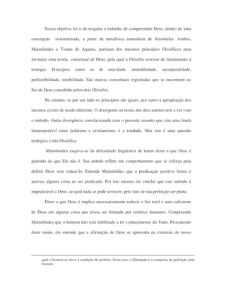 Nosso objetivo foi o de resgatar o trabalho de compreender Deus, dentro de uma
concepção sistematizada, a partir da metafísica naturalista de Aristóteles. Ambos,
Maimônides e Tomás de Aquino, partiram dos mesmos princípios filosóficos para
formular uma teoria conceitual de Deus, pela qual a filosofia servisse de fundamento à
teologia. Princípios como os de unicidade, imutabilidade, incorporalidade,
perfectibilidade, imobilidade. São marcas conceituais registradas que se encontram no
Ser de Deus concebido pelos dois filósofos.
No entanto, se por um lado os princípios são iguais, por outro a apropriação dos
mesmos ocorre de modo diferente. O divergente na teoria dos dois autores tem a ver com
o método. Outra divergência correlacionada com o presente assunto que cria uma fenda
intransponível entre judaísmo e cristianismo, é a trindade. Mas isto é uma questão
teológica e não filosófica.
Maimônides esquiva-se da dificuldade lingüística de tentar dizer o que Deus é
partindo do que Ele não é. Sua atitude reflete um comportamento que se esforça para
definir Deus sem reduzi-lo. Entende Maimônides que a predicação positiva limita e
acresce alguma coisa ao ser predicado. Por isto mesmo ele conclui que este método é
impraticável a Deus, ao qual nada se pode acrescer, pelo fato de sua perfeição ser plena.
Dizer o que Deus é implica necessariamente reduzir o Ser total e auto-suficiente
de Deus em alguma coisa que possa ser limitada por critérios humanos. Compreende
Maimônides que o homem não está habilitado a ter conhecimento do Todo. Procedendo
deste modo, ele entende que a afirmação de Deus se apresenta na extensão do nosso
qual o homem se eleva à condição de perfeito. Neste caso a libertação é a conquista da perfeição pelo
homem.
 