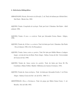4 - Referências bibliográficas
ABBAGNANO, Nicola. Dicionário de filosofia. 2. ed. Trad. do italiano por Alfredo Bosi.
São Paulo : Mestre Jou, 1982.
AQUINO, Tomás. Compêndio de teologia. Trad. por Luiz J. Baraúna. São Paulo : Abril
cultural, 1996.
AQUINO, Tomás. O ente e a essência. Trad. por Alexandre Correa. Bauru : Edipro,
1996.
AQUINO, Tomás de. O Ente e a essência. Trad. do latim por Luiz J. Baraúna. São Paulo
: Nova Cultural, 1996. (Col. Os Pensadores)
AQUINO, Tomás, Suma contra os gentios. Trad. Do latin por Odilão Moura e Ludgero
Jasper ; revisão de Luis de Boni. Porto Alegre : Sulina, Caxias do Sul : Universidade
de Caxias do Sul, 1990.
AQUINO, Tomás de. Suma contra los gentiles. Trad. do latim por Jesus M. Pla
Castellano e Mateo Febber. Madrid : Biblioteca de Autores Cristianos, 1952.
AQUINO, Tomás de. Suma teológica.. Trad. do latim por Alexandre Corrêa. 2. ed. Porto
Alegre : Sukina, Caxias do Sul : ed. da UCS, 1980. V. I.
ARISTÓTELES. Ética a Nicômacos. Trad. do grego por Mário Gama Coury. 2. ed.
Brasília : Ed. da UnB, 1992.
 