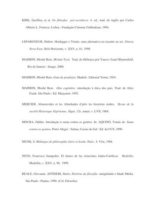 KIRK, Geoffrey et al. Os filósofos pré-socráticos. 4. ed., trad. do inglês por Carlos
Alberto L. Fonseca. Lisboa : Fundação Calouste Gulbenkian, 1994.
LEPARGNEUR, Hubert. Heidegger e Tomás: uma alternativa no tocante ao ser. Síntese
Nova Fase, Belo Horizonte, v. XXV, n. 81, 1998.
MAIMON, Moshé Bem. Mishné Torá. Trad. do Hebraico por Yaacov Israel Blumenfeld.
Rio de Janeiro : Imago, 2000.
MAIMON, Moshé Bem. Guía de perplejos. Madrid : Editorial Trotta, 1954.
MAIMON, Moshé Bem. Oito capítulos: introdução à ética dos pais. Trad. de Alice
Frank. São Paulo : Ed. Maayanot, 1992.
MERCIER. Almoravides et les Almohades d’près les hisoriens arabes. Revue de la
société Historique Algérienne, Alger, 12e. anneé, v. LVII, 1968.
MOURA, Odilão. Introdução à suma contra os gentios. In: AQUINO, Tomás de. Suma
contra os gentios. Porto Alegre : Sulina, Caxias do Sul : Ed. da UCS, 1990.
MUNK, S. Mélanges de philosophie Juive et Arabe. Paris : J. Vrin, 1988.
NETO, Francisco Sampedro. El futuro de las relaciones Judeo-Católicas. Medellín,
Medellín, v. XXV, n. 98, 1999.
REALE, Giovanni, ANTISERI, Dario. História da filosofia: antigüidade e Idade Média.
São Paulo : Paulus, 1990. (Col. Filosofia)
 