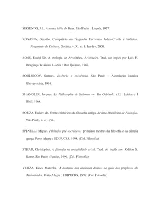 SEGUNDO, J. L. A nossa idéia de Deus. São Paulo : Loyola, 1977.
ROSANIA, Geraldo. Compaixão nas Sagradas Escrituras Judeu-Cristãs e budistas.
Fragmento de Cultura, Goiânia, v. X, n. 1. Jan-fev. 2000.
ROSS, David Sir. A teologia de Aristóteles. Aristóteles. Trad. do inglês por Luís F.
Bragança Teixieira. Lisboa : Don Quixote, 1987.
SCOLNICOV, Samuel. Essência e existência. São Paulo : Associação Judaica
Universitária, 1994.
SHANGLER, Jacques. La Philosophie de Salomon en Ibn Gabirol.[ s.l.] : Leiden e J
Brill, 1968.
SOUZA, Eudoro de. Fontes históricas da filosofia antiga. Revista Brasileira de Filosofia,
São Paulo, n. 4, 1954.
SPINELLI, Miguel. Filósofos pré-socráticos: primeiros mestres da filosofia e da ciência
grega. Porto Alegre : EDIPUCRS, 1998. (Col. Filosofia)
STEAD, Christopher. A filosofia na antigüidade cristã. Trad. do inglês por Odilon S.
Leme. São Paulo : Paulus, 1999. (Col. Filosofia)
VERZA, Tadeu Mazzola. A doutrina dos atributos divinos no guia dos perplexos de
Maimônides. Porto Alegre : EDIPUCRS, 1999. (Col. Filosofia)
 