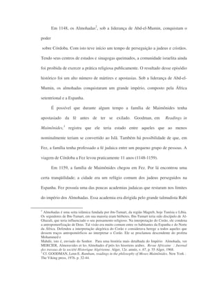 Em 1148, os Almohadas2
, sob a liderança de Abd-el-Mumin, conquistam o
poder
sobre Córdoba. Com isto teve início um tempo de perseguição a judeus e cristãos.
Tendo seus centros de estudos e sinagogas queimados, a comunidade israelita ainda
foi proibida de exercer a prática religiosa publicamente. O resultado desse episódio
histórico foi um alto número de mártires e apostasias. Sob a liderança de Abd-el-
Mumin, os almohadas conquistaram um grande império, composto pela África
setentrional e a Espanha.
É possível que durante algum tempo a família de Maimônides tenha
apostasiado da fé antes de ter se exilado. Goodman, em Readings in
Maimônides,3
registra que ele teria estado entre aqueles que ao menos
nominalmente teriam se convertido ao Islã. Também há possibilidade de que, em
Fez, a família tenha professado a fé judaica entre um pequeno grupo de pessoas. A
viagem de Córdoba a Fez levou praticamente 11 anos (1148-1159).
Em 1159, a família de Maimônides chegou em Fez. Por lá encontrou uma
certa tranqüilidade; a cidade era um refúgio comum dos judeus perseguidos na
Espanha. Fez possuía uma das poucas academias judaicas que restaram nos limites
do império dos Almohadas. Essa academia era dirigida pelo grande talmudista Rabi
2
Almohadas é uma seita islâmica fundada por ibn-Tumart, da região Magreb, hoje Tunísia e Líbia.
Os seguidores de Ibn-Tumart, em sua maioria eram bérberes. Ibn-Tumart teria sido discípulo de Al-
Ghazali, que teria influenciado o seu pensamento religioso. Na interpretação do Corão, ele condena
a antropomorfização de Deus. Tal visão era muito comum entre os habitantes da Espanha e do Norte
da África. Defendeu a interpretação alegórica do Corão e considerava herege a todos aqueles que
dessem traços antropomórficos ao interpretar o Corão. Ele se proclamou descendente do profeta
Mohammed e
Mahdii, isto é, enviado do Senhor. Para uma história mais detalhada do Império Almohada, ver
MERCIER, Almoravides et les Almohades d’près les hisoriens arabes. Revue Africaine : Juornal
des travaux de la société Historique Algérienne. Alger, 12e. année, v. 67, p. 55 Alger, 1968.
3
Cf. GOODMAN, Lenn E. Rambam, readings in the philosophy of Moses Maimônides. New York :
The Viking press, 1976. p. 32-44.
 