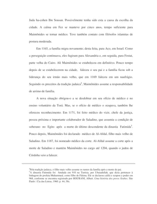 Juda ha-cohen Ibn Sousan. Possivelmente tenha sido esta a causa da escolha da
cidade. A calma em Fez se manteve por cinco anos, tempo suficiente para
Maimônides se tornar médico. Teve também contato com filósofos islamitas de
postura moderada.
Em 1165, a família migra novamente; desta feita, para Aco, em Israel. Como
a perseguição continuava, eles fugiram para Alexandria e, em seguida, para Fostat,
parte velha do Cairo. Ali Maimônides se estabeleceu em definitivo. Pouco tempo
depois de se estabelecerem na cidade, faleceu o seu pai e a família ficou sob a
liderança do seu irmão mais velho, que em 1169 faleceu em um naufrágio.
Seguindo os preceitos da tradição judaica4
, Maimônides assume a responsabilidade
de arrimo de família.
A nova situação obrigou-o a se desdobrar em seu ofício de médico e no
ensino voluntário da Torá. Mas, se o ofício de médico o ocupava, também lhe
ofereceu reconhecimento. Em 1171, foi feito médico do vizir, chefe da justiça,
pessoa próxima e importante colaborador de Saladino, que assumiu a condição de
soberano no Egito após a morte do último descendente da dinastia Fatimida5
.
Pouco depois, Maimônides foi declarado médico de Al-Afdal, filho mais velho de
Saladino. Em 1187, foi nomeado médico da corte. Al-Afdal assume a corte após a
morte de Saladino e mantém Maimônides no cargo até 1204, quando o judeu de
Córdoba veio a falecer.
4
Pela tradição judaica, o filho mais velho assume os rumos da família após a morte do pai.
5
A dinastia Fatimida foi fundada em 910 na Tunísia, por Ubaiadullah, que dizia pertencer à
linhagem do profeta Muhammed, como filho de Fátima. Ele se declarou califa e ocupou o poder em
968, conforme se encontra registrado por HOURANI, Albert. Uma história dos povos Árabes. São
Paulo : Cia das Letras, 1960. p. 44; 58s.
 