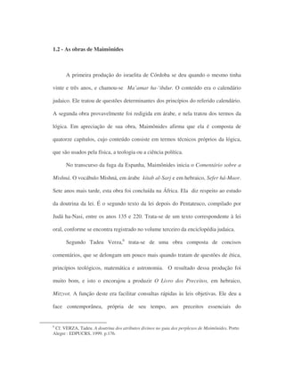 1.2 - As obras de Maimônides
A primeira produção do israelita de Córdoba se deu quando o mesmo tinha
vinte e três anos, e chamou-se Ma’amar ha-‘ibdur. O conteúdo era o calendário
judaico. Ele tratou de questões determinantes dos princípios do referido calendário.
A segunda obra provavelmente foi redigida em árabe, e nela tratou dos termos da
lógica. Em apreciação de sua obra, Maimônides afirma que ela é composta de
quatorze capítulos, cujo conteúdo consiste em termos técnicos próprios da lógica,
que são usados pela física, a teologia ou a ciência política.
No transcurso da fuga da Espanha, Maimônides inicia o Comentário sobre a
Mishná. O vocábulo Mishná, em árabe kitab al-Sarj e em hebraico, Sefer há-Maor.
Sete anos mais tarde, esta obra foi concluída na África. Ela diz respeito ao estudo
da doutrina da lei. É o segundo texto da lei depois do Pentateuco, compilado por
Judá ha-Nasi, entre os anos 135 e 220. Trata-se de um texto correspondente à lei
oral, conforme se encontra registrado no volume terceiro da enciclopédia judaica.
Segundo Tadeu Verza,6
trata-se de uma obra composta de concisos
comentários, que se delongam um pouco mais quando tratam de questões de ética,
princípios teológicos, matemática e astronomia. O resultado dessa produção foi
muito bom, e isto o encorajou a produzir O Livro dos Preceitos, em hebraico,
Mitzvot. A função deste era facilitar consultas rápidas às leis objetivas. Ele deu a
face contemporânea, própria de seu tempo, aos preceitos essenciais do
6
Cf. VERZA, Tadeu. A doutrina dos atributos divinos no guia dos perplexos de Maimônides. Porto
Alegre : EDPUCRS, 1999. p.176.
 