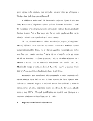 povo judeu e pediu orientação para responder a um convertido que afirma que a
Torá previa a vinda do profeta Mohammed.
A resposta de Maimônides foi elaborada na língua da região, ou seja, em
árabe. Ele discursou longamente sobre as questões levantadas pelo rabino. A carta
foi redigida ao nível intelectual dos seus destinatários e não ao da intelectualidade
habitual do autor. Pode-se dizer que o autor fez um escrito inculturado. Este escrito
não tem o teor lógico e filosófico de seus outros escritos.
Em 1189, escreve o Tratado sobre a Ressurreição (Magala fi Tehiyyat ha-
Metim.). O motivo deste escrito foi novamente a comunidade de Iêmen, que lhe
escreveu informando-o de que por lá estavam negando a ressurreição dos mortos
com base nos escritos sagrados. A carta oferece orientações sobre as formas
viáveis de solucionar o referido problema. Também nas obras Comentários à
Mishná e Mishné Torá foi trabalhado rapidamente este assunto. Em 1194,
Maimônides redigiu a Carta aos Rabis de Marselha ( iggeret le-Haklmei Derom
Tzarfat). Nesta questiona os fundamentos legais da astrologia.
Além destas, que normalmente são consideradas as mais importantes, ele
escreveu outras tantas sobre os mais diversos assuntos, de forma especial sobre
questões de conteúdos próprios da medicina. Foram ainda atribuídos a RamBam
vários escritos apócrifos. Seu último escrito foi o Guia dos Perplexos, redigido
entre os anos 1187 e 1190, sendo considerada a sua principal obra. Destinava-se a
orientar o relacionamento harmônico entre fé e razão.
1.3 – As primeiras identificações metafísicas
 