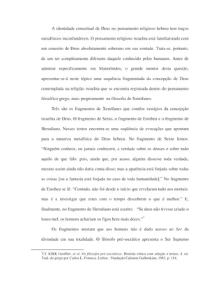 A identidade conceitual de Deus no pensamento religioso hebreu tem traços
metafísicos inconfundíveis. O pensamento religioso israelita está familiarizado com
um conceito de Deus absolutamente soberano em sua vontade. Trata-se, portanto,
de um ser completamente diferente daquele conhecido pelos humanos. Antes de
adentrar especificamente em Maimônides, o grande mentor desta questão,
apresentar-se-á neste tópico uma sequência fragmentada da concepção de Deus
contemplada na religião israelita que se encontra registrada dentro do pensamento
filosófico grego, mais propriamente na filosofia de Xenófanes.
Três são os fragmentos de Xenófanes que contêm vestígios da concepção
israelita de Deus. O fragmento de Sexto, o fragmento de Estobeu e o fragmento de
Herodiano. Nesses textos encontra-se uma seqüência de evocações que apontam
para a natureza metafísica do Deus hebreu. No fragmento de Sexto lemos:
“Ninguém conhece, ou jamais conhecerá, a verdade sobre os deuses e sobre tudo
aquilo de que falo: pois, ainda que, por acaso, alguém dissesse toda verdade,
mesmo assim ainda não daria conta disso; mas a aparência está forjada sobre todas
as coisas [ou a fantasia está forjada no caso de toda humanidade].” No fragmento
de Estobeu se lê: “Contudo, não foi desde o início que revelaram tudo aos mortais:
mas é a investigar que estes com o tempo descobrem o que é melhor.” E,
finalmente, no fragmento de Herodiano está escrito: “Se deus não tivesse criado o
louro mel, os homens achariam os figos bem mais doces.”7
Os fragmentos atestam que aos homens não é dado acesso ao Ser da
divindade em sua totalidade. O filósofo pré-socrático apresenta o Ser Supremo
7
Cf. KIRK Geoffrei. et al. Os filósofos pré-socráticos. História crítica com seleção e textos. 4. ed.
Trad. do grego por Carlos L. Fonseca. Lisboa : Fundação Calouste Gulbenkian, 1983. p. 184.
 
