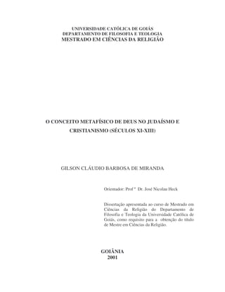 UNIVERSIDADE CATÓLICA DE GOIÁS
DEPARTAMENTO DE FILOSOFIA E TEOLOGIA
MESTRADO EM CIÊNCIAS DA RELIGIÃO
O CONCEITO METAFÍSICO DE DEUS NO JUDAÍSMO E
CRISTIANISMO (SÉCULOS XI-XIII)
GILSON CLÁUDIO BARBOSA DE MIRANDA
Orientador: Prof º Dr. José Nicolau Heck
Dissertação apresentada ao curso de Mestrado em
Ciências da Religião do Departamento de
Filosofia e Teologia da Universidade Católica de
Goiás, como requisito para a obtenção do título
de Mestre em Ciências da Religião.
GOIÂNIA
2001
 