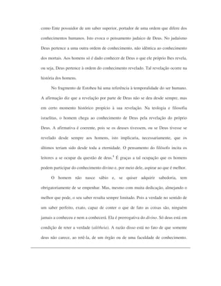 como Ente possuidor de um saber superior, portador de uma ordem que difere dos
conhecimentos humanos. Isto evoca o pensamento judaico de Deus. No judaísmo
Deus pertence a uma outra ordem de conhecimento, não idêntica ao conhecimento
dos mortais. Aos homens só é dado conhecer de Deus o que ele próprio lhes revela,
ou seja, Deus pertence à ordem do conhecimento revelado. Tal revelação ocorre na
história dos homens.
No fragmento de Estobeu há uma referência à temporalidade do ser humano.
A afirmação diz que a revelação por parte de Deus não se deu desde sempre, mas
em certo momento histórico propício à sua revelação. Na teologia e filosofia
israelitas, o homem chega ao conhecimento de Deus pela revelação do próprio
Deus. A afirmativa é coerente, pois se os deuses tivessem, ou se Deus tivesse se
revelado desde sempre aos homens, isto implicaria, necessariamente, que os
últimos teriam sido desde toda a eternidade. O pensamento do filósofo incita os
leitores a se ocupar da questão de deus.8
É graças a tal ocupação que os homens
podem participar do conhecimento divino e, por meio dele, aspirar ao que é melhor.
O homem não nasce sábio e, se quiser adquirir sabedoria, tem
obrigatoriamente de se empenhar. Mas, mesmo com muita dedicação, almejando o
melhor que pode, o seu saber resulta sempre limitado. Pois a verdade no sentido de
um saber perfeito, exato, capaz de conter o que de fato as coisas são, ninguém
jamais a conheceu e nem a conhecerá. Ela é prerrogativa do divino. Só deus está em
condição de reter a verdade (alétheia). A razão disso está no fato de que somente
deus não carece, ao retê-la, de um órgão ou de uma faculdade de conhecimento.
 
