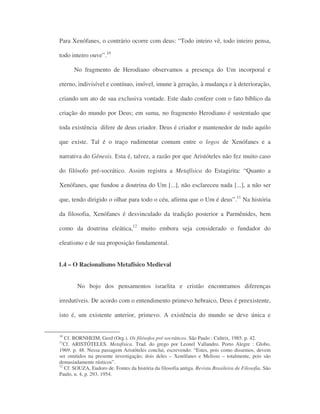Para Xenófanes, o contrário ocorre com deus: “Todo inteiro vê, todo inteiro pensa,
todo inteiro ouve”.10
No fragmento de Herodiano observamos a presença do Um incorporal e
eterno, indivisível e contínuo, imóvel, imune à geração, à mudança e à deterioração,
criando um ato de sua exclusiva vontade. Este dado confere com o fato bíblico da
criação do mundo por Deus; em suma, no fragmento Herodiano é sustentado que
toda existência difere de deus criador. Deus é criador e mantenedor de tudo aquilo
que existe. Tal é o traço rudimentar comum entre o logos de Xenófanes e a
narrativa do Gênesis. Esta é, talvez, a razão por que Aristóteles não fez muito caso
do filósofo pré-socrático. Assim registra a Metafísica do Estagirita: “Quanto a
Xenófanes, que fundou a doutrina do Um [...], não esclareceu nada [...], a não ser
que, tendo dirigido o olhar para todo o céu, afirma que o Um é deus”.11
Na história
da filosofia, Xenófanes é desvinculado da tradição posterior a Parmênides, bem
como da doutrina eleática,12
muito embora seja considerado o fundador do
eleatismo e de sua proposição fundamental.
1.4 – O Racionalismo Metafísico Medieval
No bojo dos pensamentos israelita e cristão encontramos diferenças
irredutíveis. De acordo com o entendimento primevo hebraico, Deus é preexistente,
isto é, um existente anterior, primevo. A existência do mundo se deve única e
10
Cf. BORNHEIM, Gerd (Org.). Os filósofos pré-socráticos. São Paulo : Cultrix, 1985. p. 42.
11
Cf. ARISTÓTELES. Metafísica. Trad. do grego por Leonel Vallandro. Porto Alegre : Globo,
1969. p. 48. Nessa passagem Aristóteles conclui, escrevendo: “Estes, pois como dissemos, devem
ser omitidos na presente investigação; dois deles – Xenófanes e Melisso – totalmente, pois são
demasiadamente rústicos”.
12
Cf. SOUZA, Eudoro de. Fontes da história da filosofia antiga. Revista Brasileira de Filosofia, São
Paulo, n. 4, p. 293. 1954.
 