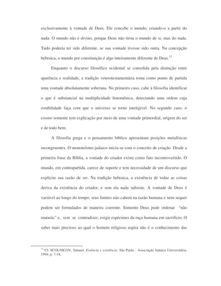 exclusivamente à vontade de Deus. Ele concebe o mundo, criando-o a partir do
nada. O mundo não é divino, porque Deus não tirou o mundo de si, mas do nada.
Tudo poderia ter sido diferente, se sua vontade tivesse sido outra. Na concepção
hebraica, o mundo por constituição é algo inteiramente diferente de Deus.13
Enquanto o discurso filosófico ocidental se consolida pela distinção entre
aparência e realidade, a tradição veterotestamentária toma como ponto de partida
uma vontade absolutamente soberana. No primeiro caso, cabe à filosofia identificar
o que é substancial na multiplicidade fenomênica, detectando uma ordem cuja
estabilidade faça com que o universo se torne inteligível. No segundo caso, o
cosmo somente tem explicação por meio de uma vontade primordial, origem do ser
e de todo bem.
A filosofia grega e o pensamento bíblico apresentam posições metafísicas
incongruentes. O monoteísmo judaico inicia-se com o conceito de criação. Desde a
primeira frase da Bíblia, a vontade do criador existe como fato incontrovertido. O
mundo, em contrapartida, carece de suporte e tem necessidade de um discurso que
explicite sua razão de ser. Na tradição hebraica, a existência de todas as coisas
deriva da existência do criador, e sem ela nada subsiste. A vontade de Deus é
variável ao longo do tempo; seus limites não cabem na razão humana e nem sequer
podem ser formulados de maneira coerente. Somente Deus pode ordenar “não
matarás” e, sem se contradizer, exigir espécimes da raça humana em sacrifício. O
saber mais precioso ao qual o homem religioso aspira não é o conhecimento das
13
Cf. SCOLNICOV, Samuel. Essência e existência. São Paulo : Associação Judaica Universitária,
1994. p. 7-18.
 