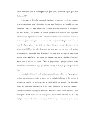 coisas mundanas, mas a ciência profética, quer dizer, “conhecer hoje o que Deus
fará amanhã”.
O começo da filosofia grega está localizado no extremo oposto do conceito
veterotestamentário dos primórdios. A tese dos fisiólogos pré-socráticos, com
raríssimas exceções, pode ser expressa pelo dito latino ex nihilo nihil fit (nada pode
ser feito do nada). De acordo com tal take off explicativo, constitui uma suposição
irracional que algo venha a existir à revelia da continuidade dos seres no cosmo. A
vida pode, por certo, originar-se in vitro, mas tal surgimento não provém do nada, e
sim de algum gérmen que está na origem do que é concebido, nasce e se
desenvolve. O bloco de gelo desaparece na água que, por sua vez, pode acabar
evaporando-se, mas nada pode desaparecer no nada, uma vez que de nada coisa
alguma tem procedência. “Isto nunca será forçado”, escreve o velho Parmênides de
Eléia, “que os que não são, sejam”.14
Para os gregos, tanto a geração quanto a morte
tratam invariavelmente de algo que provém de algo e de algo que desaparece em
algo.
A tradição clássica de razão está comprometida com a lei e a justiça enquanto
ordem, harmonia e proporção, ao passo que na tradição judaica a lei diz respeito à
vontade de alguém e a justiça prescreve obediência à sua vontade. Tal disjunção
entre lei, enquanto regularidade, e lei como expressão de vontade soberana,
configura diferentes concepções de futuro. De acordo com o discurso bíblico, Deus
não apenas decide sobre o destino dos povos, mas também intervém por meio de
milagres no curso da natureza, ou seja, o Senhor aniquila ou salva, enquanto a sua
 