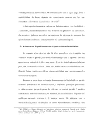 vontade permanece imperscrutável. O contrário ocorre com o logos grego. Nele a
predizibilidade do futuro depende do conhecimento presente das leis que
comandam a sucessão de todas as coisas sob o sol.15
A busca por fundamentação racional, no Judaísmo, ocorre com Ibn Gabirol e
Maimônides, independentemente do fato de serem eles platônicos ou aristotélicos.
Os pensadores judaicos respondem racionalmente às interrogações oriundas dos
questionamentos islâmicos, sem dispensarem sua identidade religiosa.
1.5 - A diversidade de posicionamentos na questão dos atributos divinos
O processo acima descrito não foi algo homogêneo nem tranqüilo. Ao
contrário, dentro do próprio judaísmo havia uma facção que se opunha à filosofia
como suporte racional da fé. Os representantes dessa facção defendem um judaísmo
puro, sem a influência filosófica. Dentre eles, podem ser citados Nachmânides e Al-
Ghazali. Ambos consideram evidente a incompatibilidade total entre as concepções
filosóficas e teológicas.
Para que se possa situar, no interior do pensamento de Maimônides, o que diz
respeito à problemática dos atributos divinos, é importante que sejam apresentadas
as várias correntes que participaram das reflexões em torno da questão. A temática
foi trabalhada de forma sistemática por RamBam, em sua tentativa de responder aos
problemas racionais relativos à fé naquele tempo. Ele dialogou com a
intelectualidade judaica e islâmica de seu tempo. Resumidamente, este tópico é um
12
Cf. SPINELLI, Miguel. Filósofos pré-socráticos: primeiros mestres da filosofia e da ciência
grega. Porto Alegre : Edipucrs, 1998, p. 304. Cf. também SILVA, Avelino. Só o ser é. Fragmentos de
Cultura. Goiânia, v. 9, n. 1, 1999. p. 53-73.
 