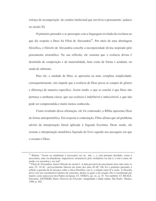 esforço de recomposição do cenário intelectual que envolvia o pensamento judaico
no século XI.
O primeiro pensador a se preocupar com a linguagem revelada da escritura no
que diz respeito a Deus foi Fílon de Alexandria16
. Por meio de uma abordagem
filosófica, o filósofo de Alexandria concebe a incorporeidade divina inspirado pelo
pensamento aristotélico. Na sua reflexão, ele sustenta que a essência divina é
destituída de composição e de materialidade, bem como de forma e acidente, ou
ainda de substrato.
Para ele, a unidade de Deus se apresenta na mais completa simplicidade;
consequentemente, isto impede que a essência de Deus possa se compor de gênero
e diferença de maneira específica. Assim sendo, o que se conclui é que Deus não
pertence a nenhuma classe; que sua essência é indefinível e indescritível, e que não
pode ser compreendida e muito menos conhecida.
Como resultado dessa afirmação, ele foi contestado; a Bíblia apresenta Deus
de forma antropomórfica. Em resposta à contestação, Fílon afirma que tal problema
advém da interpretação literal aplicada à Sagrada Escritura. Deste modo, ele
assume a interpretação metafórica figurada do livro sagrado nas passagens em que
o assunto é Deus.
15
Ibidem. “Assim ou totalmente é necessário ser ou não. (...), está portanto decidido, como é
necessário, uma via abandonar, impensável, inominável, pois verdadeira via não é, e sim a outra, de
modo a se encontrar e ser real”.
16
Fílon de Alexandria, ilustre filósofo do século I. A data provável de nascimento teria sido entre os
anos 25- 10 aC., provavelmente faleceu em torno dos anos 40 dC. Ele foi o primeiro pensador a
refletir a questão da fé mosaica sobre a ótica filosófica, isto é, a relação entre fé e razão. A filosofia
deve a ele um considerável número de conceitos, dentre os quais o de criação. Ele é considerado por
muitos como antecessor dos Padres da Igreja. Cf. VERZA, op. cit., p. 35. Ver também: Cf. REALE,
Giovanni, ANTISERI, Dario. História da Filosofia: antigüidade e idade média. São Paulo : Paulus,
1990. p. 402.
 
